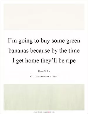 I’m going to buy some green bananas because by the time I get home they’ll be ripe Picture Quote #1
