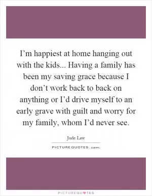 I’m happiest at home hanging out with the kids... Having a family has been my saving grace because I don’t work back to back on anything or I’d drive myself to an early grave with guilt and worry for my family, whom I’d never see Picture Quote #1