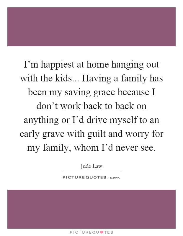 I'm happiest at home hanging out with the kids... Having a family has been my saving grace because I don't work back to back on anything or I'd drive myself to an early grave with guilt and worry for my family, whom I'd never see Picture Quote #1