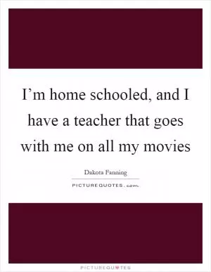I’m home schooled, and I have a teacher that goes with me on all my movies Picture Quote #1