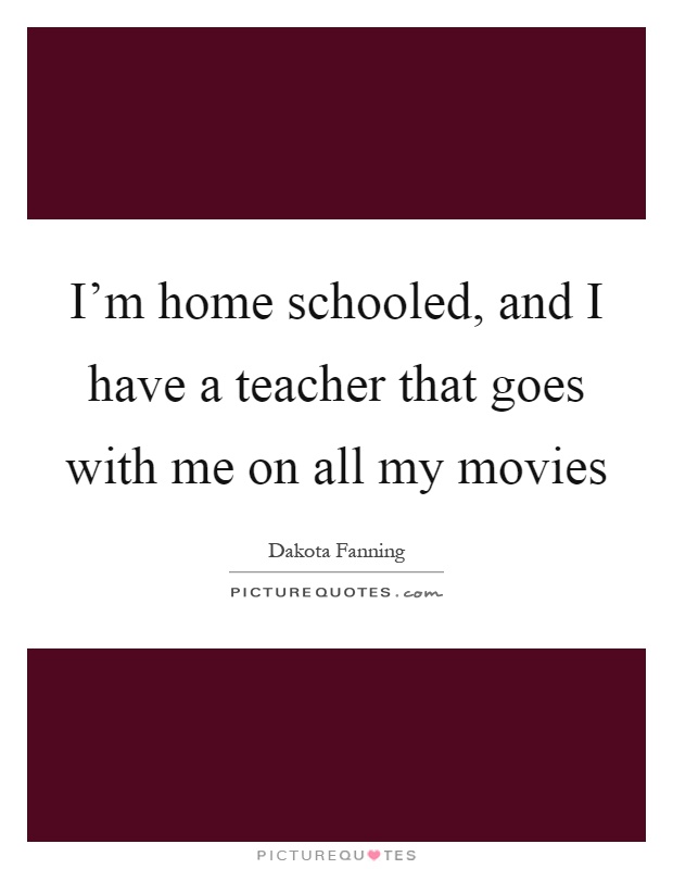I'm home schooled, and I have a teacher that goes with me on all my movies Picture Quote #1