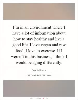 I’m in an environment where I have a lot of information about how to stay healthy and live a good life. I love vegan and raw food, I love to exercise. If I weren’t in this business, I think I would be aging differently Picture Quote #1