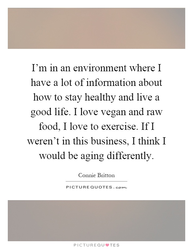 I'm in an environment where I have a lot of information about how to stay healthy and live a good life. I love vegan and raw food, I love to exercise. If I weren't in this business, I think I would be aging differently Picture Quote #1
