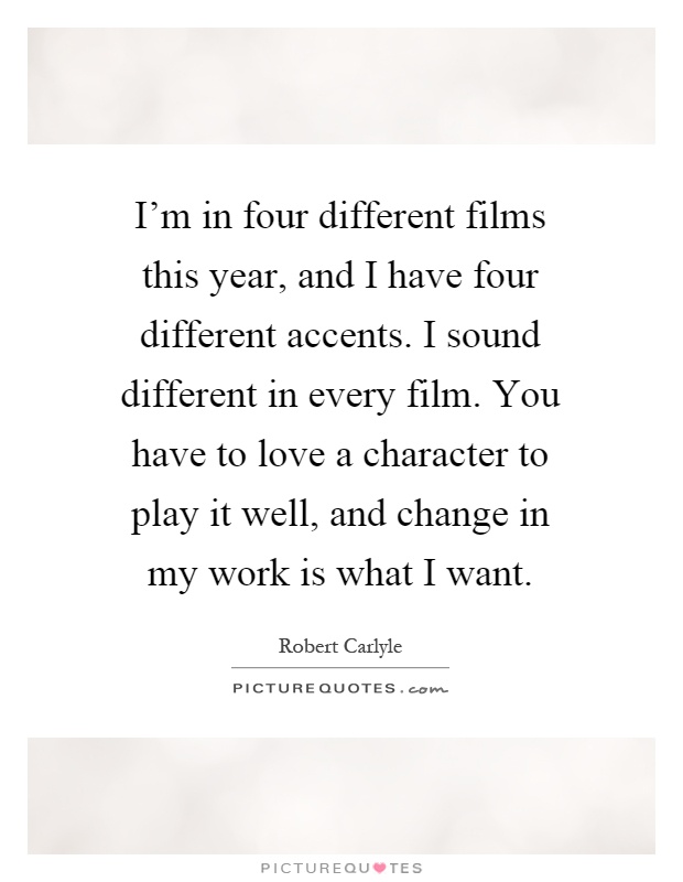 I'm in four different films this year, and I have four different accents. I sound different in every film. You have to love a character to play it well, and change in my work is what I want Picture Quote #1