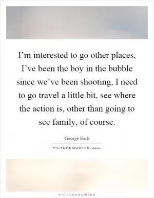I’m interested to go other places, I’ve been the boy in the bubble since we’ve been shooting, I need to go travel a little bit, see where the action is, other than going to see family, of course Picture Quote #1