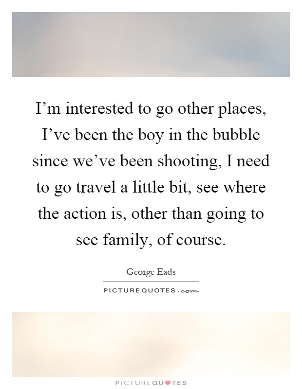 I'm interested to go other places, I've been the boy in the bubble since we've been shooting, I need to go travel a little bit, see where the action is, other than going to see family, of course Picture Quote #1