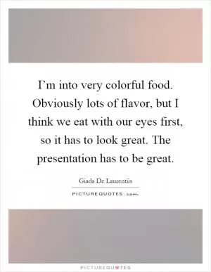 I’m into very colorful food. Obviously lots of flavor, but I think we eat with our eyes first, so it has to look great. The presentation has to be great Picture Quote #1