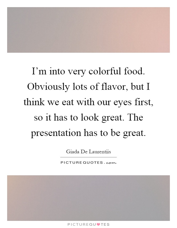 I'm into very colorful food. Obviously lots of flavor, but I think we eat with our eyes first, so it has to look great. The presentation has to be great Picture Quote #1