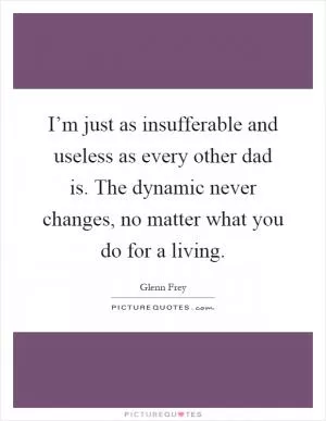 I’m just as insufferable and useless as every other dad is. The dynamic never changes, no matter what you do for a living Picture Quote #1