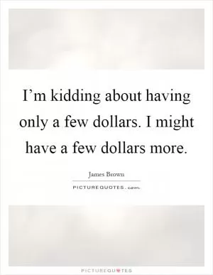 I’m kidding about having only a few dollars. I might have a few dollars more Picture Quote #1