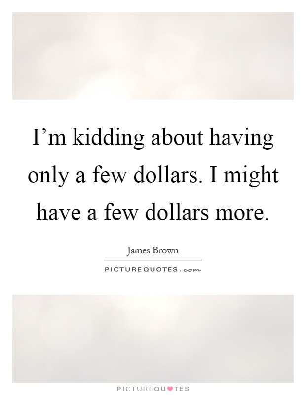 I'm kidding about having only a few dollars. I might have a few dollars more Picture Quote #1