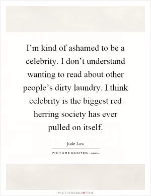 I’m kind of ashamed to be a celebrity. I don’t understand wanting to read about other people’s dirty laundry. I think celebrity is the biggest red herring society has ever pulled on itself Picture Quote #1