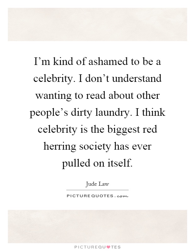 I'm kind of ashamed to be a celebrity. I don't understand wanting to read about other people's dirty laundry. I think celebrity is the biggest red herring society has ever pulled on itself Picture Quote #1