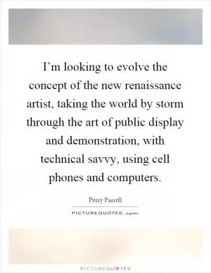 I’m looking to evolve the concept of the new renaissance artist, taking the world by storm through the art of public display and demonstration, with technical savvy, using cell phones and computers Picture Quote #1