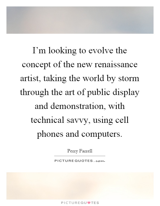 I'm looking to evolve the concept of the new renaissance artist, taking the world by storm through the art of public display and demonstration, with technical savvy, using cell phones and computers Picture Quote #1