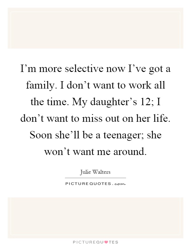 I'm more selective now I've got a family. I don't want to work all the time. My daughter's 12; I don't want to miss out on her life. Soon she'll be a teenager; she won't want me around Picture Quote #1