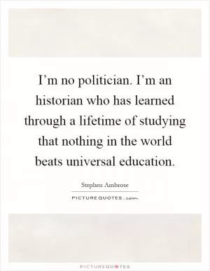 I’m no politician. I’m an historian who has learned through a lifetime of studying that nothing in the world beats universal education Picture Quote #1