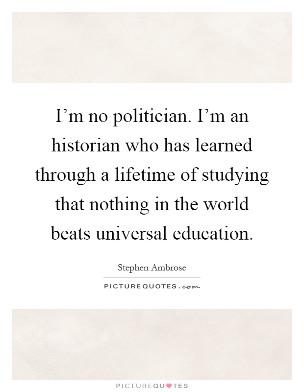 I'm no politician. I'm an historian who has learned through a lifetime of studying that nothing in the world beats universal education Picture Quote #1