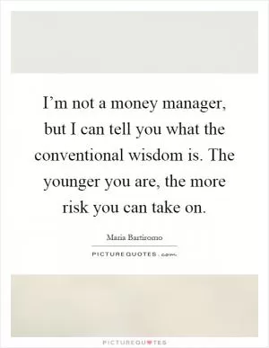 I’m not a money manager, but I can tell you what the conventional wisdom is. The younger you are, the more risk you can take on Picture Quote #1