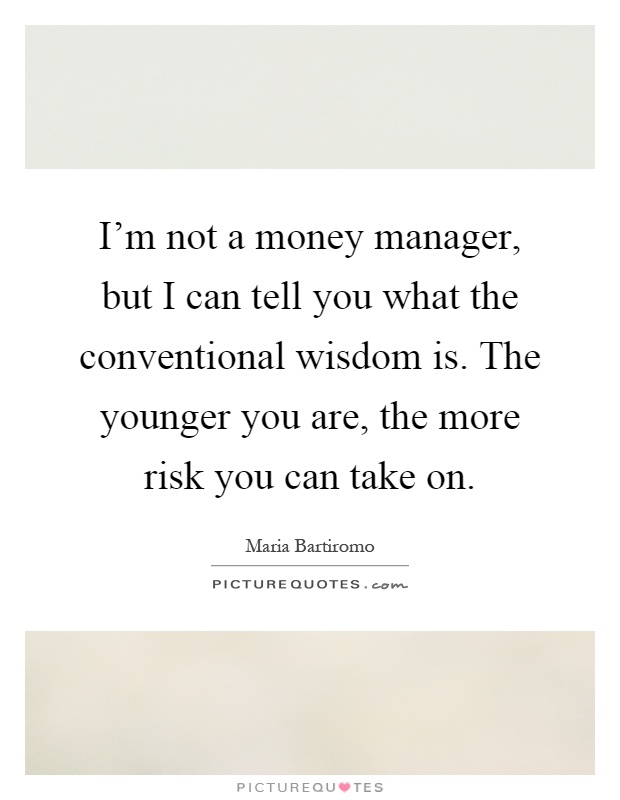 I'm not a money manager, but I can tell you what the conventional wisdom is. The younger you are, the more risk you can take on Picture Quote #1