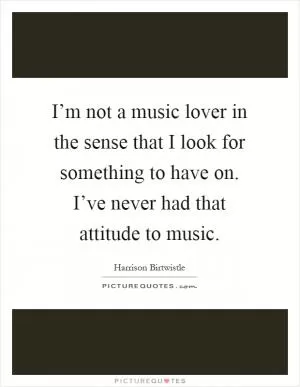 I’m not a music lover in the sense that I look for something to have on. I’ve never had that attitude to music Picture Quote #1