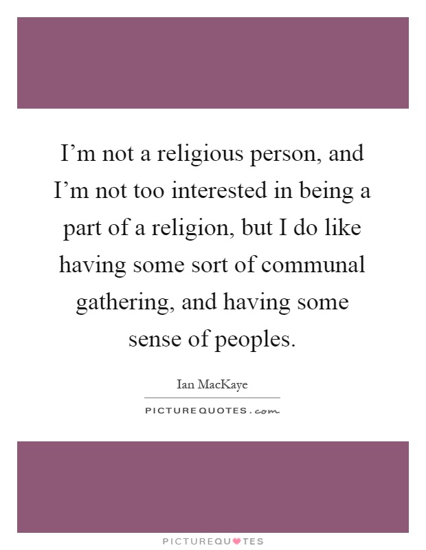 I'm not a religious person, and I'm not too interested in being a part of a religion, but I do like having some sort of communal gathering, and having some sense of peoples Picture Quote #1