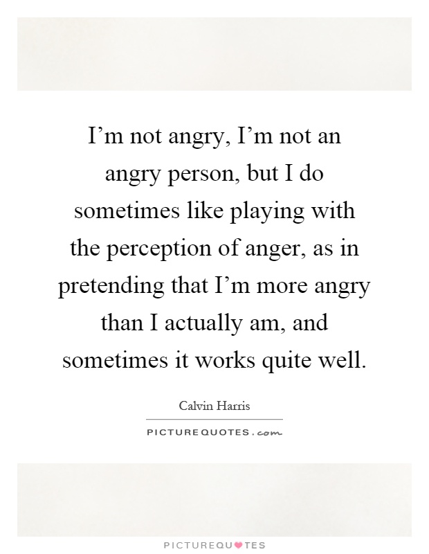I'm not angry, I'm not an angry person, but I do sometimes like playing with the perception of anger, as in pretending that I'm more angry than I actually am, and sometimes it works quite well Picture Quote #1