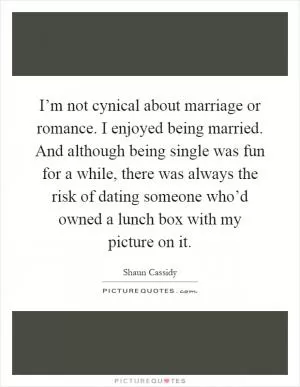 I’m not cynical about marriage or romance. I enjoyed being married. And although being single was fun for a while, there was always the risk of dating someone who’d owned a lunch box with my picture on it Picture Quote #1