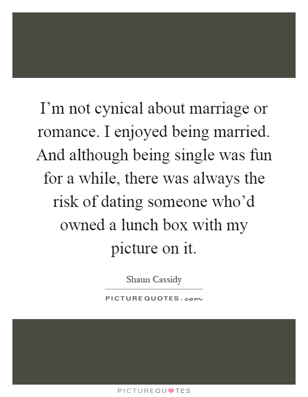 I'm not cynical about marriage or romance. I enjoyed being married. And although being single was fun for a while, there was always the risk of dating someone who'd owned a lunch box with my picture on it Picture Quote #1