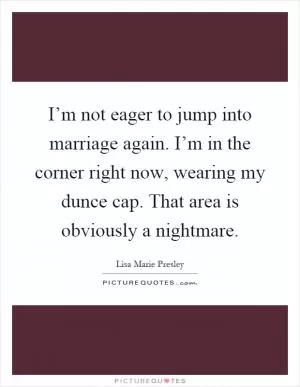 I’m not eager to jump into marriage again. I’m in the corner right now, wearing my dunce cap. That area is obviously a nightmare Picture Quote #1