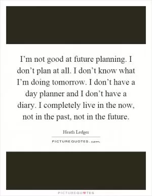 I’m not good at future planning. I don’t plan at all. I don’t know what I’m doing tomorrow. I don’t have a day planner and I don’t have a diary. I completely live in the now, not in the past, not in the future Picture Quote #1