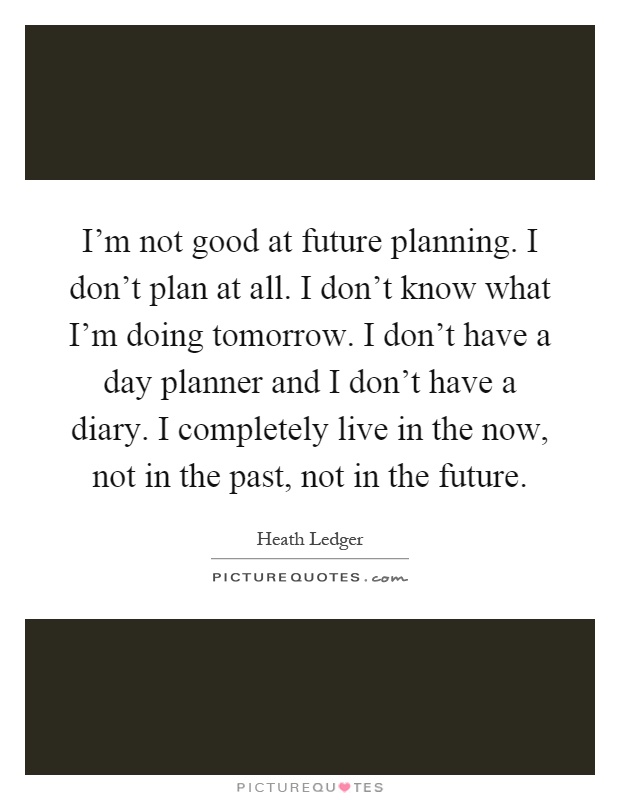 I'm not good at future planning. I don't plan at all. I don't know what I'm doing tomorrow. I don't have a day planner and I don't have a diary. I completely live in the now, not in the past, not in the future Picture Quote #1