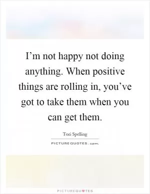 I’m not happy not doing anything. When positive things are rolling in, you’ve got to take them when you can get them Picture Quote #1