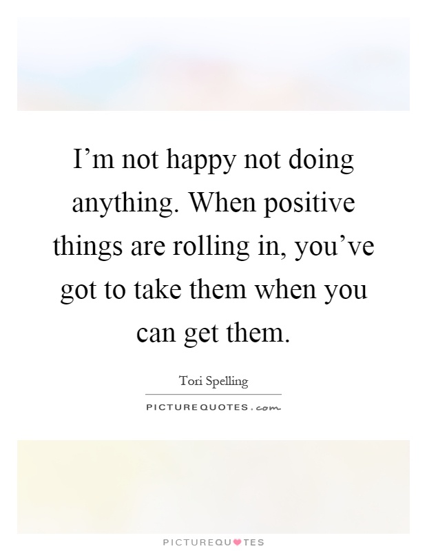 I'm not happy not doing anything. When positive things are rolling in, you've got to take them when you can get them Picture Quote #1