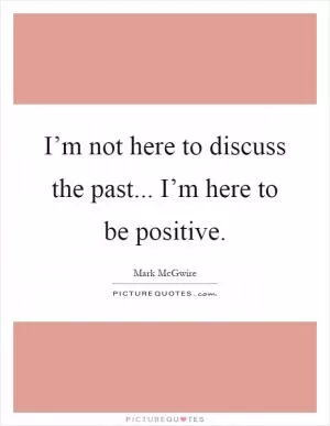 I’m not here to discuss the past... I’m here to be positive Picture Quote #1