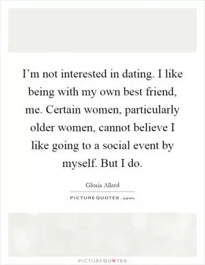 I’m not interested in dating. I like being with my own best friend, me. Certain women, particularly older women, cannot believe I like going to a social event by myself. But I do Picture Quote #1