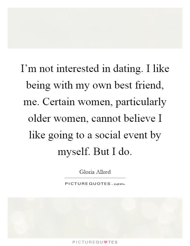 I'm not interested in dating. I like being with my own best friend, me. Certain women, particularly older women, cannot believe I like going to a social event by myself. But I do Picture Quote #1