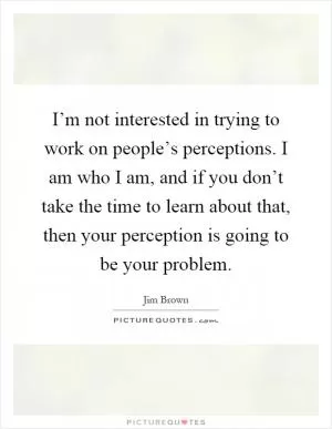 I’m not interested in trying to work on people’s perceptions. I am who I am, and if you don’t take the time to learn about that, then your perception is going to be your problem Picture Quote #1