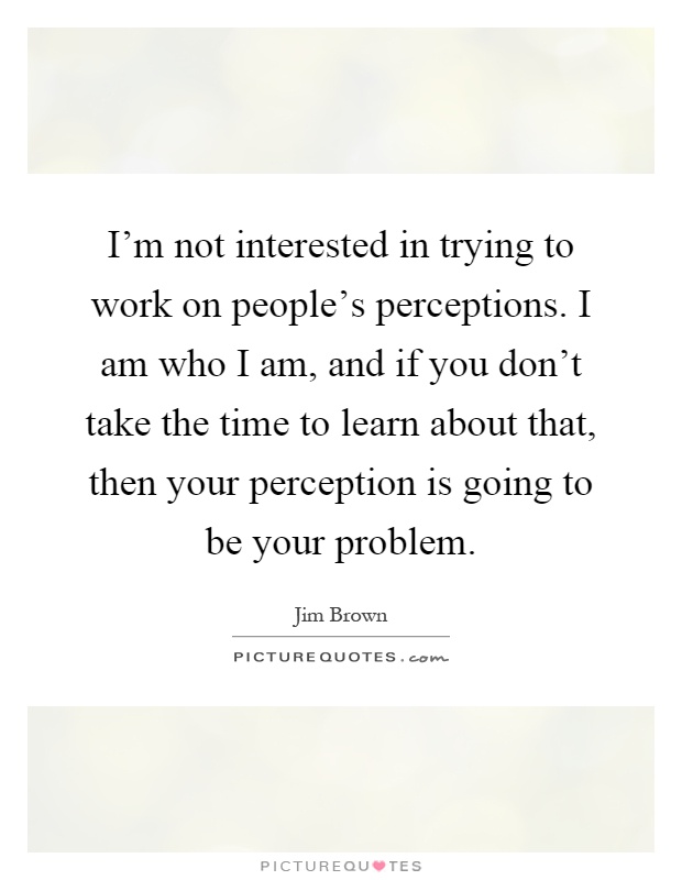 I'm not interested in trying to work on people's perceptions. I am who I am, and if you don't take the time to learn about that, then your perception is going to be your problem Picture Quote #1