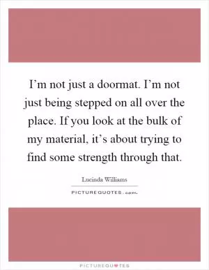I’m not just a doormat. I’m not just being stepped on all over the place. If you look at the bulk of my material, it’s about trying to find some strength through that Picture Quote #1