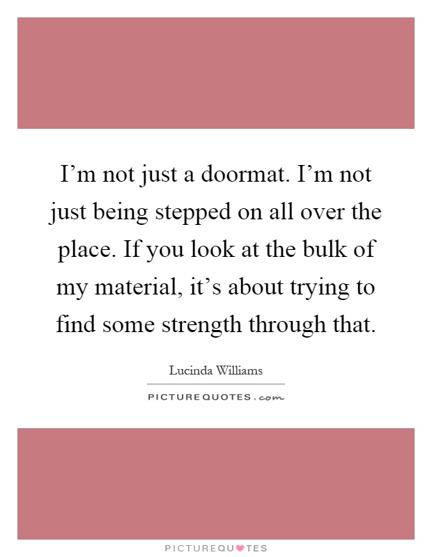 I'm not just a doormat. I'm not just being stepped on all over the place. If you look at the bulk of my material, it's about trying to find some strength through that Picture Quote #1