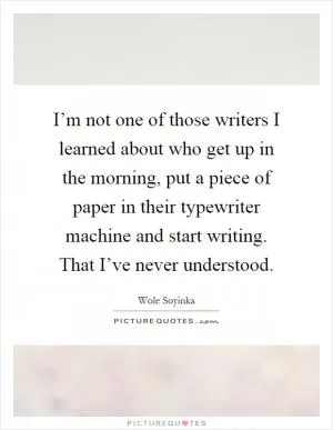 I’m not one of those writers I learned about who get up in the morning, put a piece of paper in their typewriter machine and start writing. That I’ve never understood Picture Quote #1