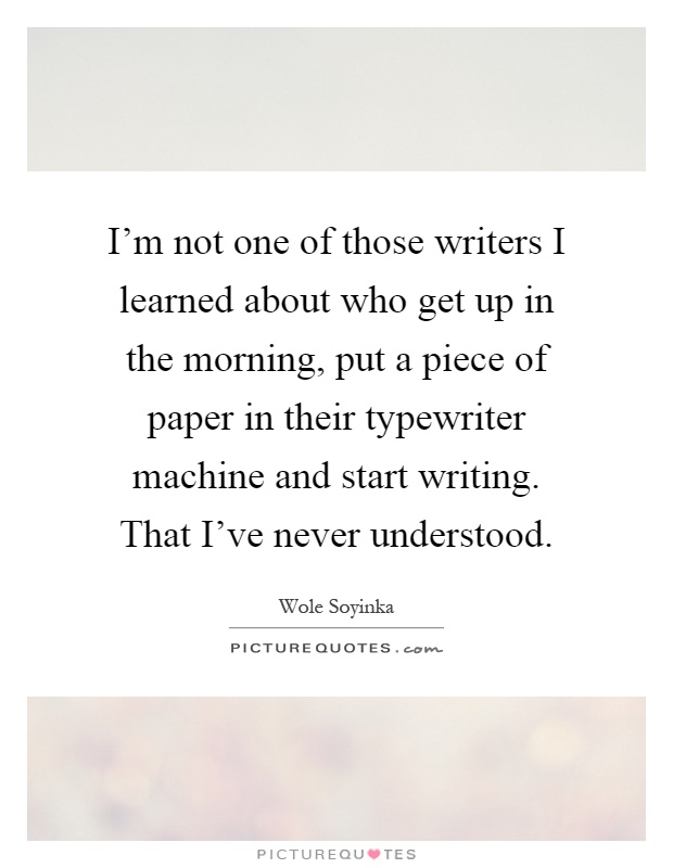 I'm not one of those writers I learned about who get up in the morning, put a piece of paper in their typewriter machine and start writing. That I've never understood Picture Quote #1