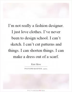 I’m not really a fashion designer. I just love clothes. I’ve never been to design school. I can’t sketch. I can’t cut patterns and things. I can shorten things. I can make a dress out of a scarf Picture Quote #1