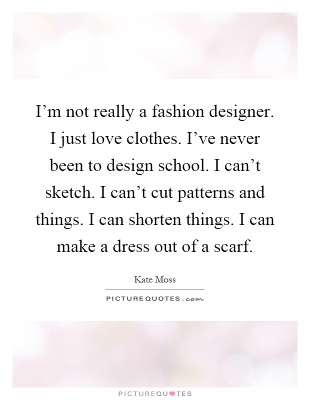 I'm not really a fashion designer. I just love clothes. I've never been to design school. I can't sketch. I can't cut patterns and things. I can shorten things. I can make a dress out of a scarf Picture Quote #1