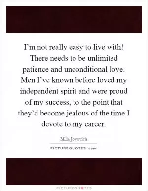 I’m not really easy to live with! There needs to be unlimited patience and unconditional love. Men I’ve known before loved my independent spirit and were proud of my success, to the point that they’d become jealous of the time I devote to my career Picture Quote #1