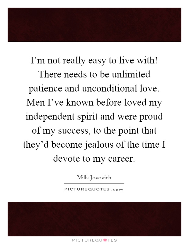 I'm not really easy to live with! There needs to be unlimited patience and unconditional love. Men I've known before loved my independent spirit and were proud of my success, to the point that they'd become jealous of the time I devote to my career Picture Quote #1