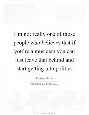 I’m not really one of those people who believes that if you’re a musician you can just leave that behind and start getting into politics Picture Quote #1