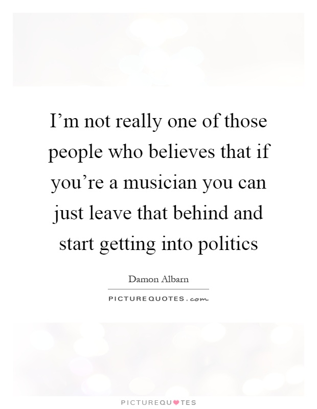 I'm not really one of those people who believes that if you're a musician you can just leave that behind and start getting into politics Picture Quote #1