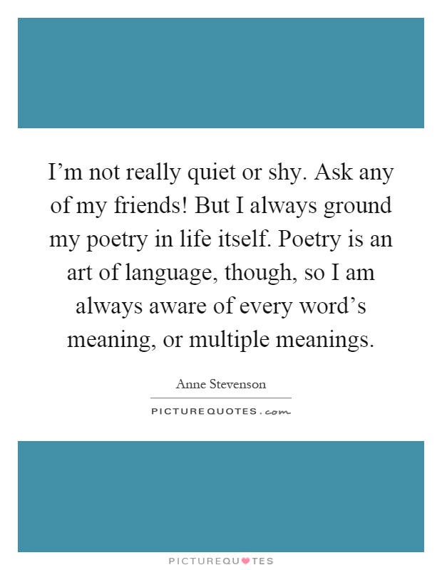 I'm not really quiet or shy. Ask any of my friends! But I always ground my poetry in life itself. Poetry is an art of language, though, so I am always aware of every word's meaning, or multiple meanings Picture Quote #1
